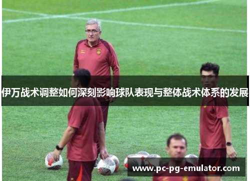 伊万战术调整如何深刻影响球队表现与整体战术体系的发展
