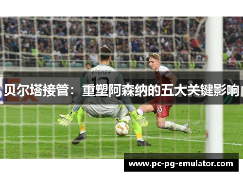 贝尔塔接管：重塑阿森纳的五大关键影响