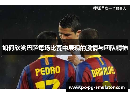 如何欣赏巴萨每场比赛中展现的激情与团队精神