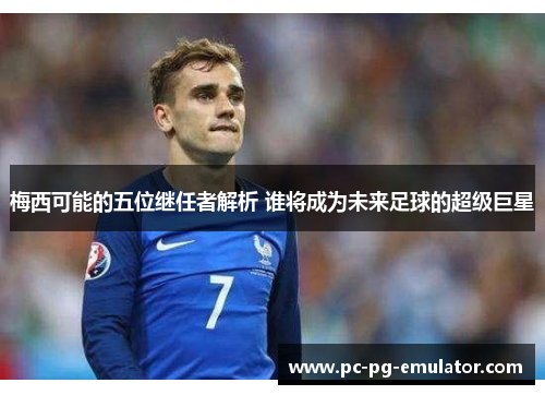 梅西可能的五位继任者解析 谁将成为未来足球的超级巨星