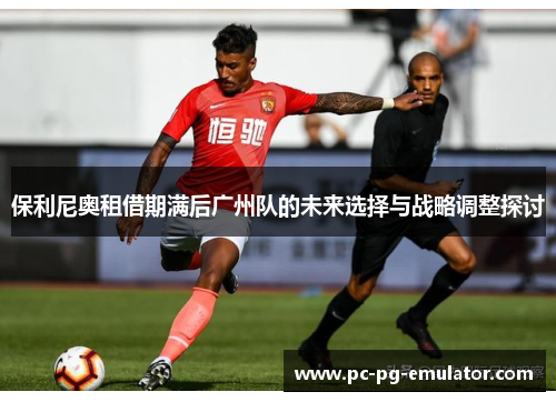 保利尼奥租借期满后广州队的未来选择与战略调整探讨