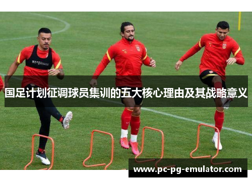 国足计划征调球员集训的五大核心理由及其战略意义