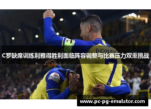 C罗缺席训练利雅得胜利面临阵容调整与比赛压力双重挑战