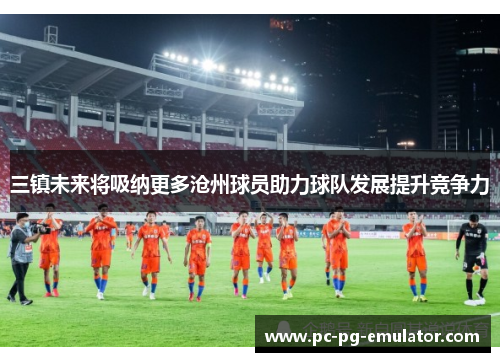 三镇未来将吸纳更多沧州球员助力球队发展提升竞争力