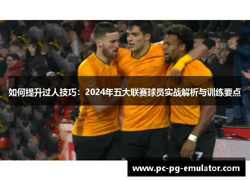 如何提升过人技巧：2024年五大联赛球员实战解析与训练要点