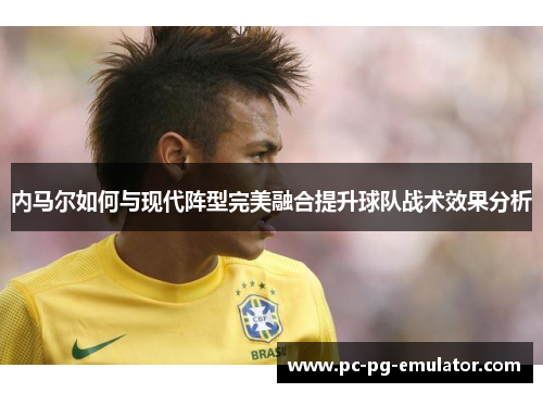 内马尔如何与现代阵型完美融合提升球队战术效果分析
