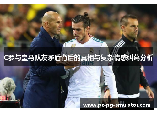 C罗与皇马队友矛盾背后的真相与复杂情感纠葛分析