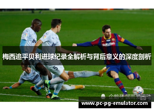 梅西追平贝利进球纪录全解析与背后意义的深度剖析
