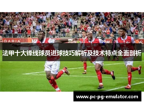 法甲十大锋线球员进球技巧解析及技术特点全面剖析