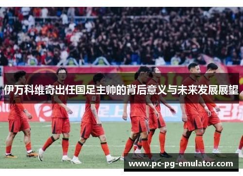 伊万科维奇出任国足主帅的背后意义与未来发展展望