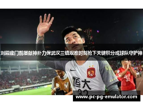 刘殿座门前屡献神扑力保武汉三镇艰难时刻抢下关键积分成球队守护神