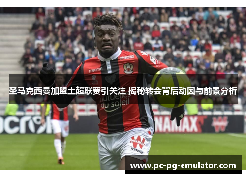 圣马克西曼加盟土超联赛引关注 揭秘转会背后动因与前景分析