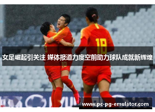 女足崛起引关注 媒体报道力度空前助力球队成就新辉煌